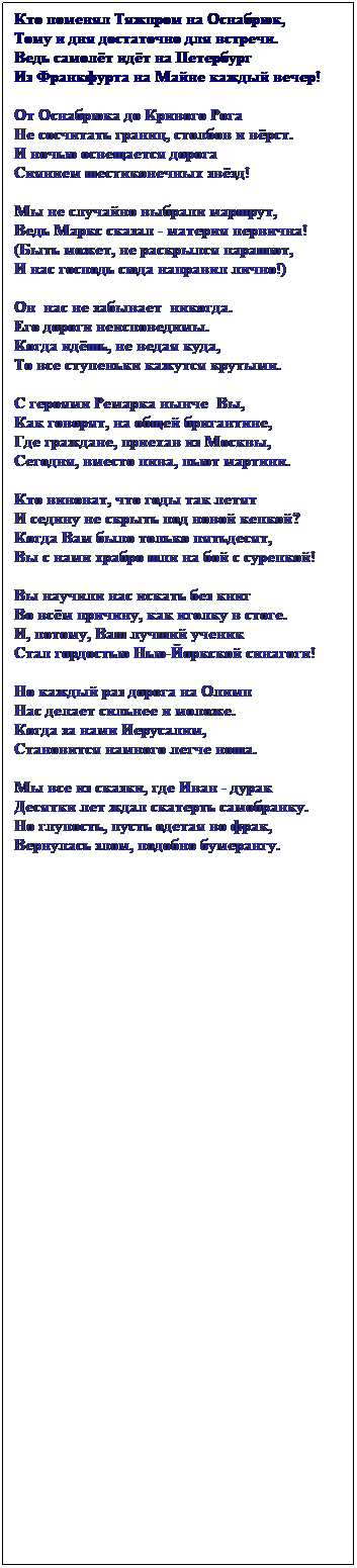 Text Box: Кто поменял Тяжпром на Оснабрюк,
Тому и дня достаточно для встречи.
Ведь самолёт идёт на Петербург
Из Франкфурта на Майне каждый вечер!
&nbsp;
От Оснабрюка до Кривого Рога
Не сосчитать границ, столбов и вёрст.
И ночью освещается дорога
Сиянием шестиконечных звёзд!
&nbsp;
Мы не случайно выбрали маршрут,
Ведь Маркс сказал - материя первична!
(Быть может, не раскрылся парашют,
И нас господь сюда направил лично!)
&nbsp;
Он&nbsp; нас не забывает&nbsp; никогда.
Его дороги неисповедимы.
Когда идёшь, не ведая куда,
То все ступеньки кажутся крутыми.
&nbsp;
С героями Ремарка нынче&nbsp; Вы,
Как говорят, на общей бригантине,
Где граждане, приехав из Москвы,
Сегодня, вместо пива, пьют мартини.
&nbsp;
Кто виноват, что годы так летят
И седину не скрыть под новой кепкой?
Когда Вам было только пятьдесят,
Вы с нами храбро шли на бой с сурепкой!
&nbsp;
Вы научили нас искать без книг
Во всём причину, как иголку в стоге.
И, потому, Ваш лучший ученик
Стал гордостью Нью-Йоркской синагоги!
&nbsp;
Но каждый раз дорога на Олимп
Нас делает сильнее и моложе.
Когда за нами Иерусалим,
Становится намного легче ноша.
&nbsp;
Мы все из сказки, где Иван - дурак
Десятки лет ждал скатерть самобранку.
Но глупость, пусть одетая во фрак,
Вернулась злом, подобно бумерангу.
&nbsp;
