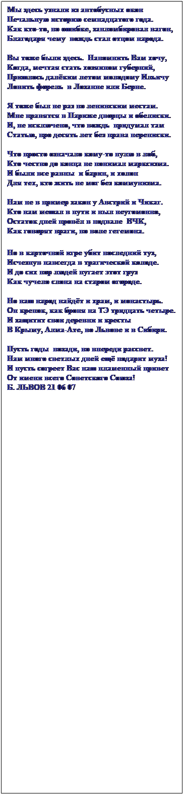 Text Box: Мы здесь узнали из автобусных окон
Печальную историю семнадцатого года.
Как кто-то, по ошибке, запломбировал вагон,
Благодаря чему&nbsp; вождь стал отцом народа.
&nbsp;
Вы тоже были здесь.&nbsp; Напомнить Вам хочу,
Когда, мечтая стать хозяином губерний,
Пришлось далёким летом молодому Ильичу
Ловить форель &nbsp;в Лозанне или Берне.
&nbsp;
Я тоже был не раз по ленинским местам.
Мне нравятся в Париже дворцы и обелиски.
И, не исключено, что вождь&nbsp; придумал там
Статью, про десять лет без права переписки.
&nbsp;
Что просто означало кому-то пулю в лоб,
Кто честно до конца не понимал марксизма.
И были все равны&nbsp; и барин, и холоп
Для тех, кто жить не мог без коммунизма.
&nbsp;
Нам не в пример закон у Австрий и Чикаг.
Кто нам мешал в пути и ныл неугомонно,
Остаток дней провёл в подвале&nbsp; ВЧК,
Как говорят враги, по воле гегемона.
&nbsp;
Но в карточной игре убит последний туз,
Исчезнув навсегда в трагической колоде.
И до сих пор людей пугает этот груз
Как чучело слона на старом огороде.
&nbsp;
Но наш народ найдёт и храм, и монастырь.
Он крепок, как броня на ТЭ тридцать четыре.
И защитит свои деревни и кресты
В Крыму, Алма-Ате, во Львове и в Сибири.
&nbsp;
Пусть годы&nbsp; позади, но впереди рассвет.
Нам много светлых дней ещё подарит муза!
И пусть согреет Вас наш пламенный привет
От имени всего Советского Союза!
Б. ЛЬВОВ 21 06 07
&nbsp;
